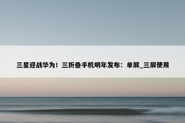 三星迎战华为！三折叠手机明年发布：单屏_三屏使用