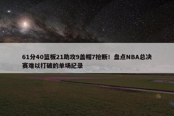 61分40篮板21助攻9盖帽7抢断！盘点NBA总决赛难以打破的单场纪录