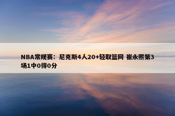 NBA常规赛：尼克斯4人20+轻取篮网 崔永熙第3场1中0得0分