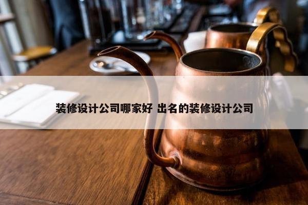 装修设计公司哪家好 出名的装修设计公司