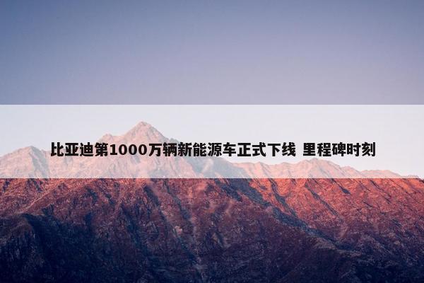 比亚迪第1000万辆新能源车正式下线 里程碑时刻