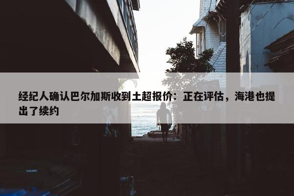 经纪人确认巴尔加斯收到土超报价：正在评估，海港也提出了续约