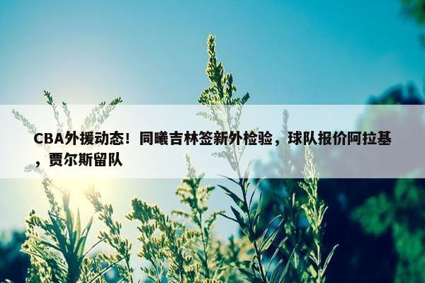 CBA外援动态！同曦吉林签新外检验，球队报价阿拉基，贾尔斯留队