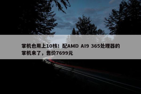 掌机也用上10核！配AMD AI9 365处理器的掌机来了，售价7699元