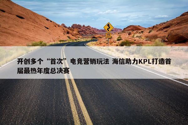 开创多个“首次”电竞营销玩法 海信助力KPL打造首届最热年度总决赛