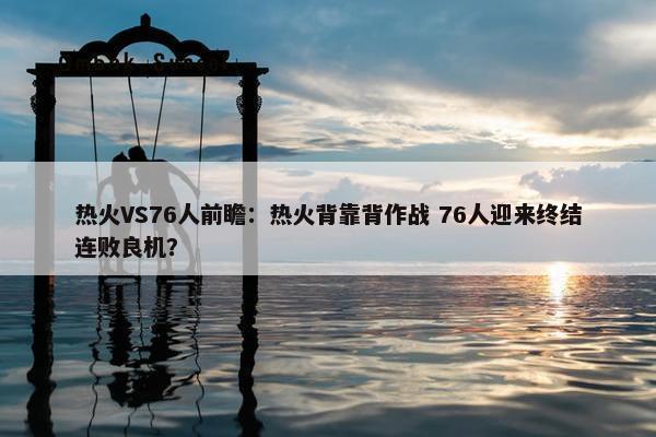 热火VS76人前瞻：热火背靠背作战 76人迎来终结连败良机？