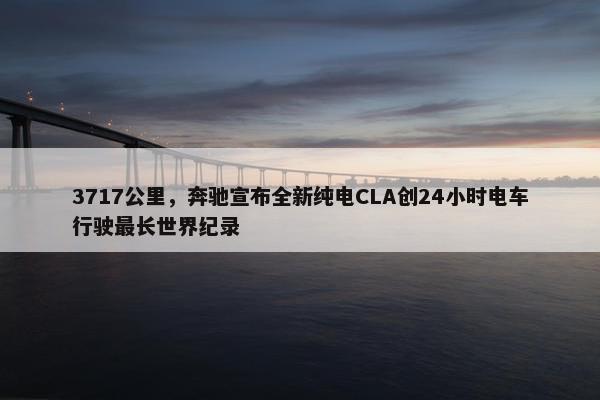 3717公里，奔驰宣布全新纯电CLA创24小时电车行驶最长世界纪录