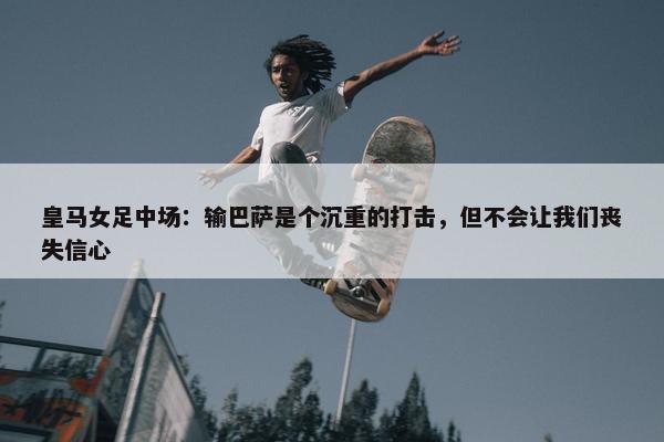 皇马女足中场：输巴萨是个沉重的打击，但不会让我们丧失信心