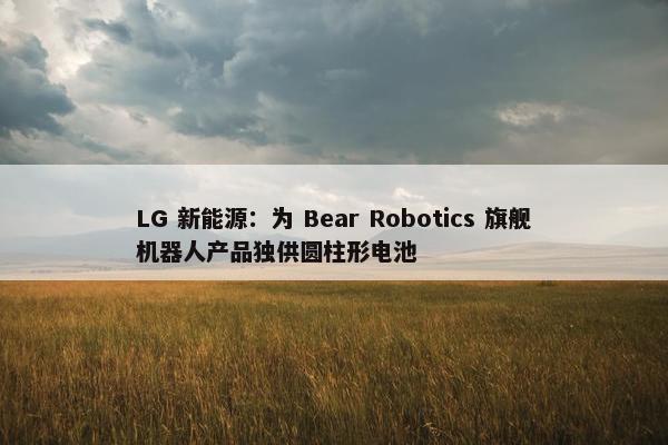 LG 新能源：为 Bear Robotics 旗舰机器人产品独供圆柱形电池