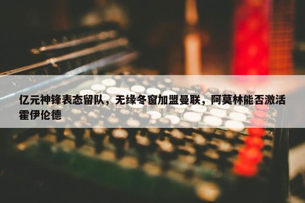 亿元神锋表态留队，无缘冬窗加盟曼联，阿莫林能否激活霍伊伦德