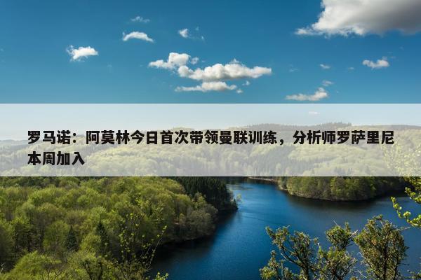 罗马诺：阿莫林今日首次带领曼联训练，分析师罗萨里尼本周加入