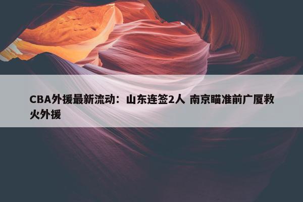 CBA外援最新流动：山东连签2人 南京瞄准前广厦救火外援