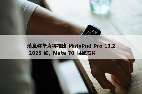 消息称华为将推出 MatePad Pro 13.2 2025 款，Mate 70 同款芯片