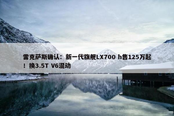 雷克萨斯确认：新一代旗舰LX700 h售125万起！换3.5T V6混动