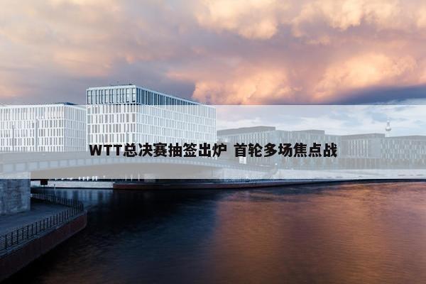 WTT总决赛抽签出炉 首轮多场焦点战