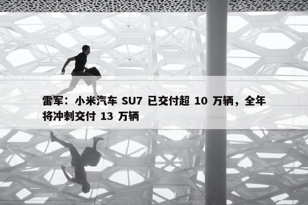 雷军：小米汽车 SU7 已交付超 10 万辆，全年将冲刺交付 13 万辆