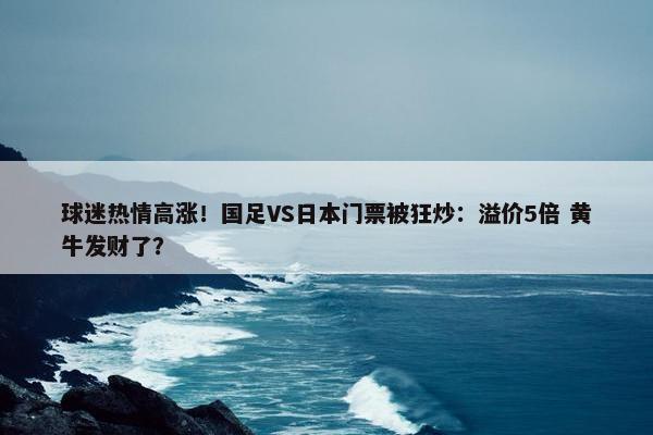 球迷热情高涨！国足VS日本门票被狂炒：溢价5倍 黄牛发财了？