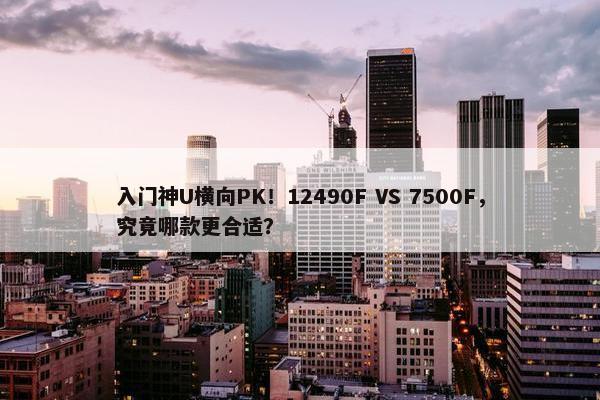 入门神U横向PK！12490F VS 7500F，究竟哪款更合适？