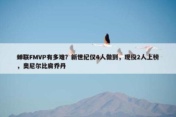 蝉联FMVP有多难？新世纪仅4人做到，现役2人上榜，奥尼尔比肩乔丹