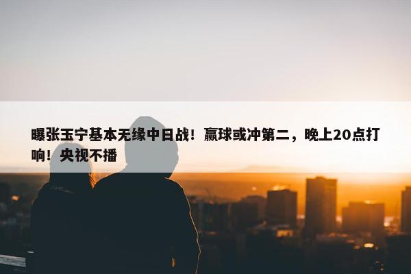 曝张玉宁基本无缘中日战！赢球或冲第二，晚上20点打响！央视不播