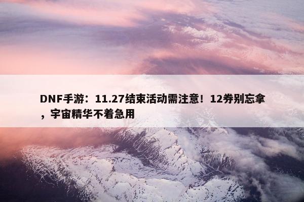 DNF手游：11.27结束活动需注意！12券别忘拿，宇宙精华不着急用