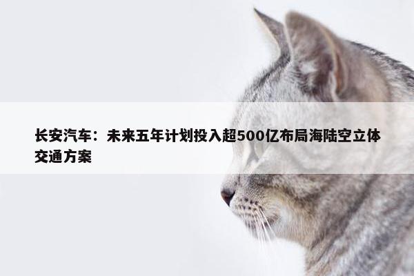 长安汽车：未来五年计划投入超500亿布局海陆空立体交通方案