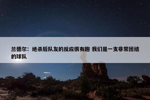 兰德尔：绝杀后队友的反应很有趣 我们是一支非常团结的球队