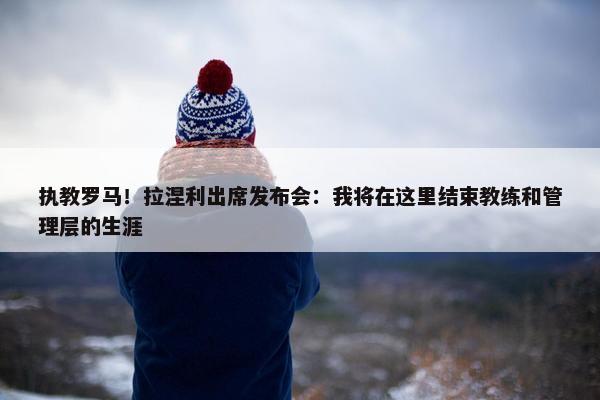 执教罗马！拉涅利出席发布会：我将在这里结束教练和管理层的生涯