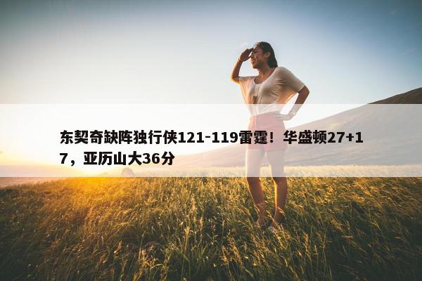 东契奇缺阵独行侠121-119雷霆！华盛顿27+17，亚历山大36分