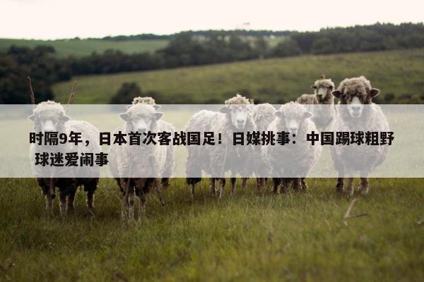 时隔9年，日本首次客战国足！日媒挑事：中国踢球粗野 球迷爱闹事