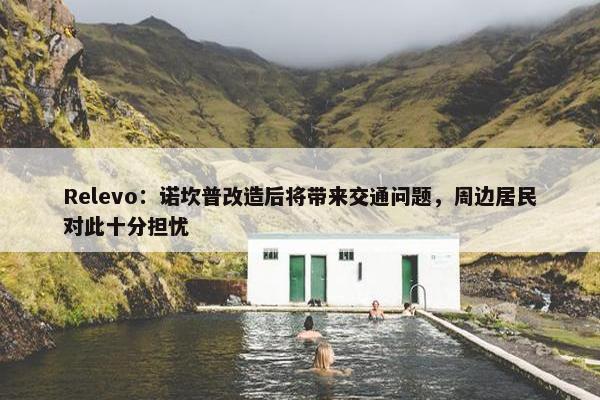 Relevo：诺坎普改造后将带来交通问题，周边居民对此十分担忧