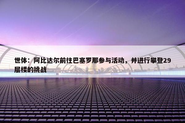 世体：阿比达尔前往巴塞罗那参与活动，并进行攀登29层楼的挑战