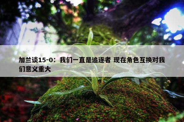 加兰谈15-0：我们一直是追逐者 现在角色互换对我们意义重大