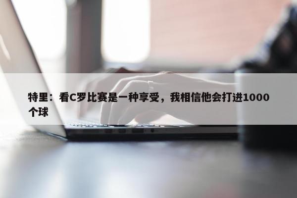 特里：看C罗比赛是一种享受，我相信他会打进1000个球