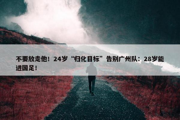 不要放走他！24岁“归化目标”告别广州队：28岁能进国足！