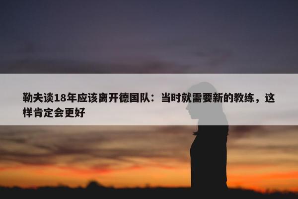 勒夫谈18年应该离开德国队：当时就需要新的教练，这样肯定会更好