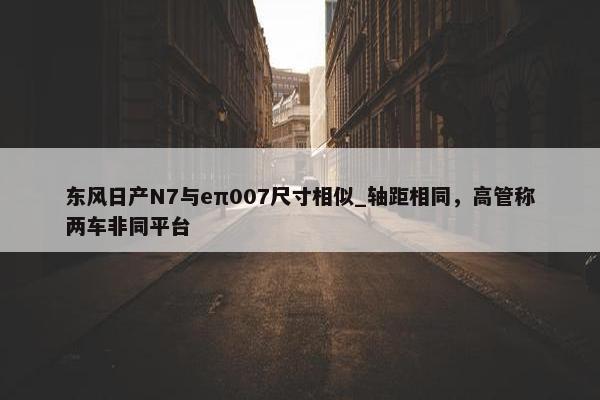 东风日产N7与eπ007尺寸相似_轴距相同，高管称两车非同平台