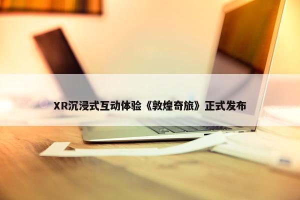 XR沉浸式互动体验《敦煌奇旅》正式发布