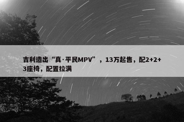 吉利造出“真·平民MPV”，13万起售，配2+2+3座椅，配置拉满