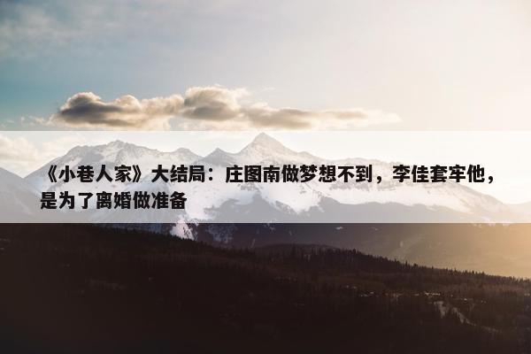 《小巷人家》大结局：庄图南做梦想不到，李佳套牢他，是为了离婚做准备