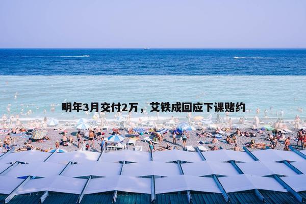 明年3月交付2万，艾铁成回应下课赌约