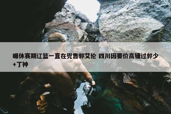 曝休赛期辽篮一直在兜售郭艾伦 四川因要价高错过郭少+丁神