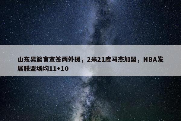 山东男篮官宣签两外援，2米21库马杰加盟，NBA发展联盟场均11+10