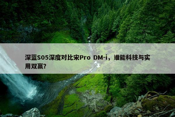 深蓝S05深度对比宋Pro DM-i，谁能科技与实用双赢？