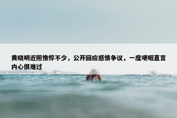 黄晓明近照憔悴不少，公开回应感情争议，一度哽咽直言内心很难过