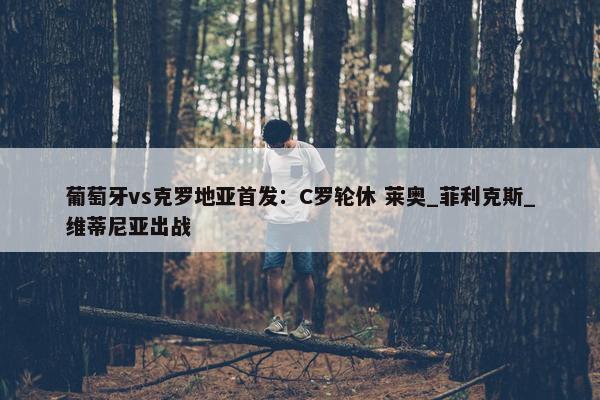 葡萄牙vs克罗地亚首发：C罗轮休 莱奥_菲利克斯_维蒂尼亚出战