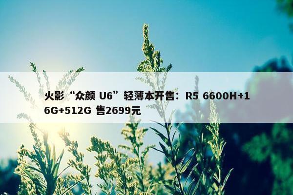 火影“众颜 U6”轻薄本开售：R5 6600H+16G+512G 售2699元