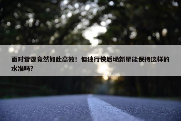 面对雷霆竟然如此高效！但独行侠后场新星能保持这样的水准吗？