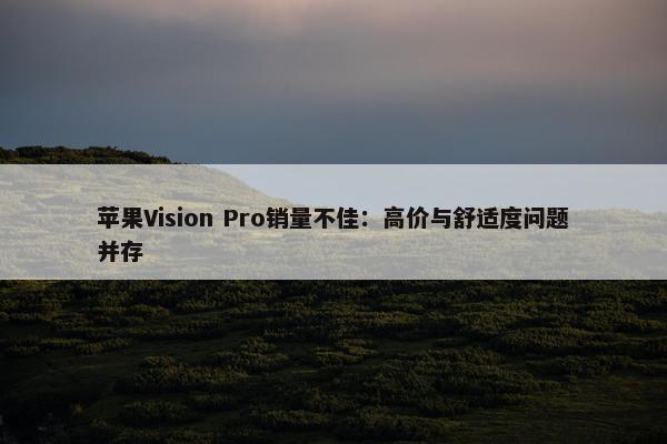 苹果Vision Pro销量不佳：高价与舒适度问题并存