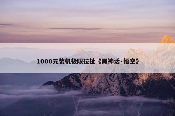 1000元装机极限拉扯《黑神话·悟空》